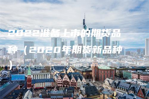 2022准备上市的期货品种（2020年期货新品种）