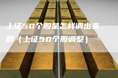 上证50个股是怎样调出来的（上证50个股调整）