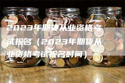 2023年期货从业资格考试报名（2023年期货从业资格考试报名时间）