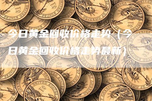 今日黄金回收价格走势（今日黄金回收价格走势最新）