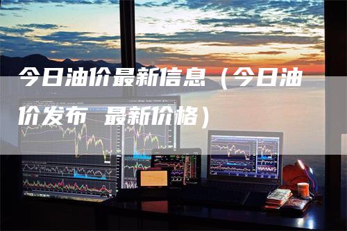 今日油价最新信息（今日油价发布 最新价格）