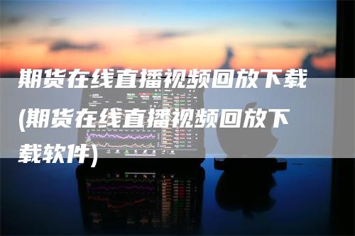 期货在线直播视频回放下载(期货在线直播视频回放下载软件)