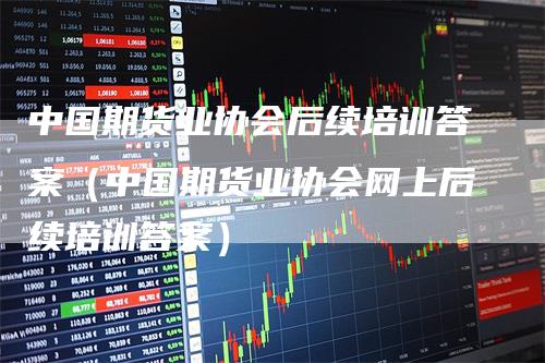 中国期货业协会后续培训答案（中国期货业协会网上后续培训答案）