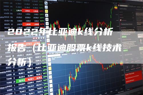 2022年比亚迪k线分析报告（比亚迪股票k线技术分析）