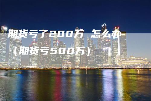 期货亏了200万 怎么办（期货亏500万）