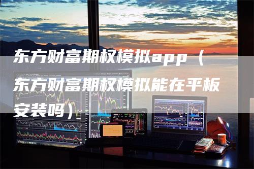 东方财富期权模拟app（东方财富期权模拟能在平板安装吗）