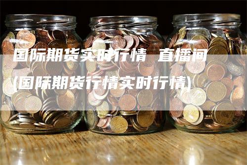 国际期货实时行情 直播间(国际期货行情实时行情)