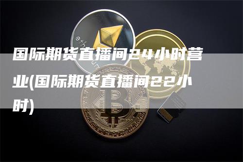 国际期货直播间24小时营业(国际期货直播间22小时)