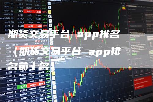 期货交易平台 app排名（期货交易平台 app排名前十名）