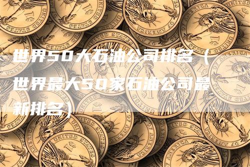 世界50大石油公司排名（世界最大50家石油公司最新排名）