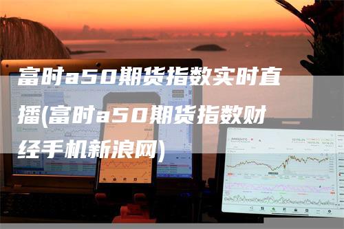 富时a50期货指数实时直播(富时a50期货指数财经手机新浪网)