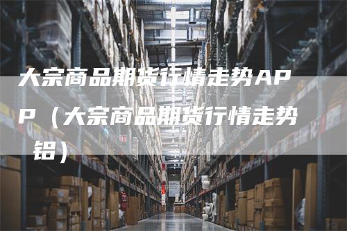 大宗商品期货行情走势APP（大宗商品期货行情走势 铝）