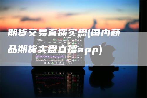 期货交易直播实盘(国内商品期货实盘直播app)