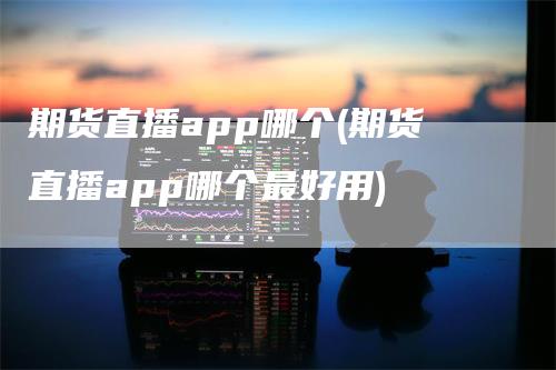 期货直播app哪个(期货直播app哪个最好用)