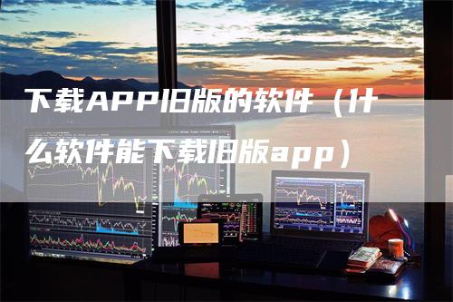 下载APP旧版的软件（什么软件能下载旧版app）