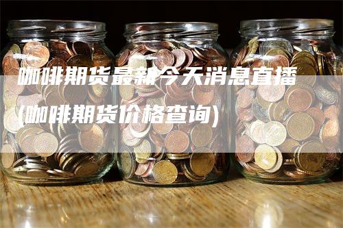 咖啡期货最新今天消息直播(咖啡期货价格查询)