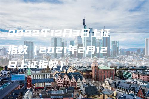 2022年12月3日上证指数（2021年2月12日上证指数）