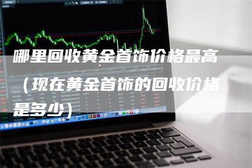 哪里回收黄金首饰价格最高（现在黄金首饰的回收价格是多少）