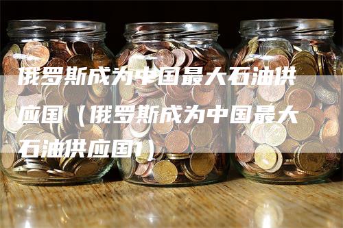 俄罗斯成为中国最大石油供应国（俄罗斯成为中国最大石油供应国1）