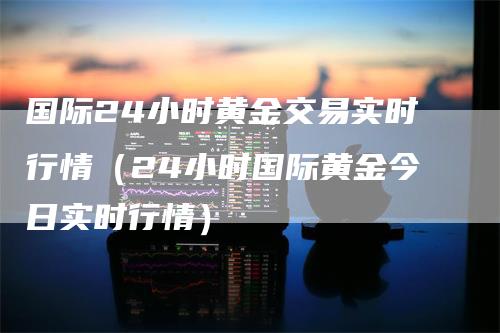 国际24小时黄金交易实时行情（24小时国际黄金今日实时行情）