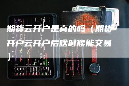 期货云开户是真的吗（期货开户云开户后啥时候能交易）