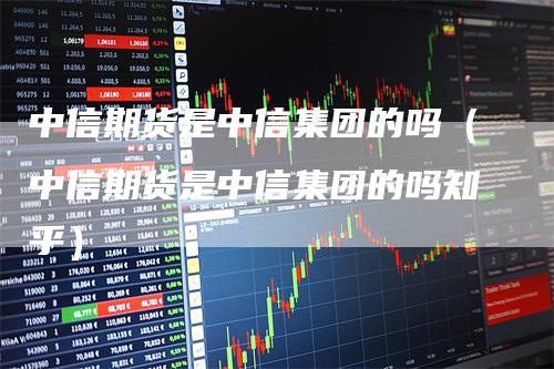 中信期货是中信集团的吗（中信期货是中信集团的吗知乎）