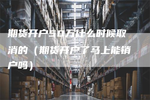 期货开户50万什么时候取消的（期货开户了马上能销户吗）