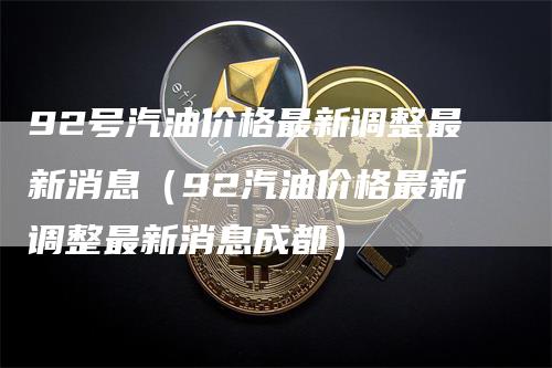 92号汽油价格最新调整最新消息（92汽油价格最新调整最新消息成都）