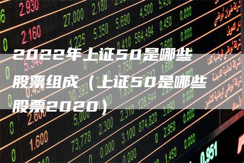 2022年上证50是哪些股票组成（上证50是哪些股票2020）