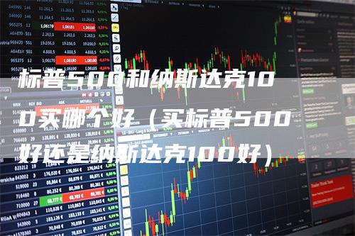 标普500和纳斯达克100买哪个好（买标普500好还是纳斯达克100好）