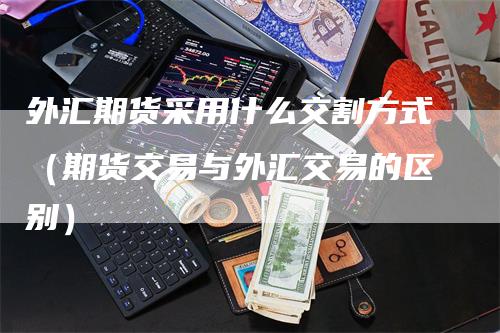 外汇期货采用什么交割方式（期货交易与外汇交易的区别）