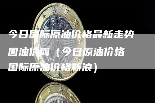 今日国际原油价格最新走势图油价网（今日原油价格 国际原油价格新浪）