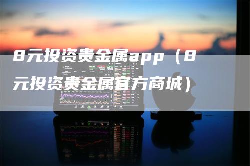 8元投资贵金属app（8元投资贵金属官方商城）