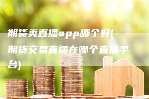 期货类直播app哪个好(期货交易直播在哪个直播平台)