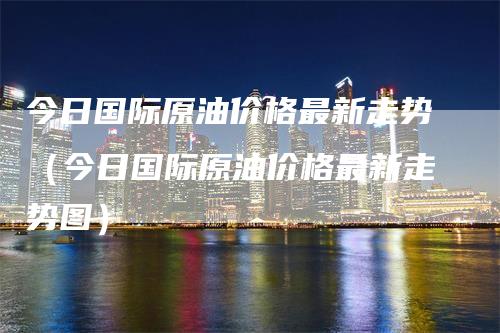 今日国际原油价格最新走势（今日国际原油价格最新走势图）