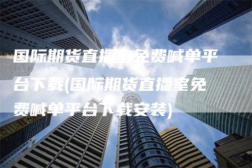 国际期货直播室免费喊单平台下载(国际期货直播室免费喊单平台下载安装)