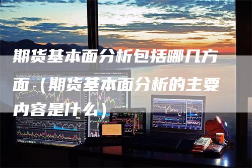 期货基本面分析包括哪几方面（期货基本面分析的主要内容是什么）