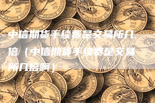 中信期货手续费是交易所几倍（中信期货手续费是交易所几倍啊）