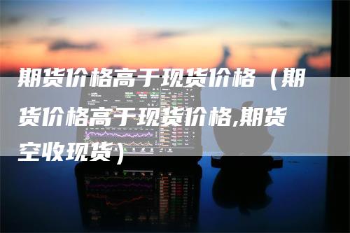 期货价格高于现货价格（期货价格高于现货价格,期货空收现货）