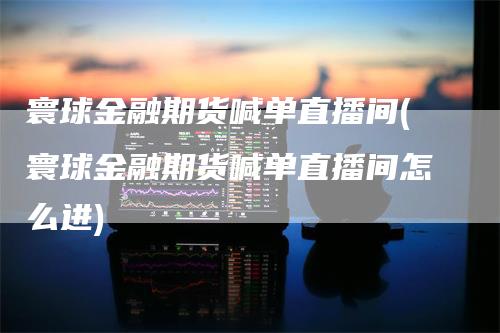 寰球金融期货喊单直播间(寰球金融期货喊单直播间怎么进)