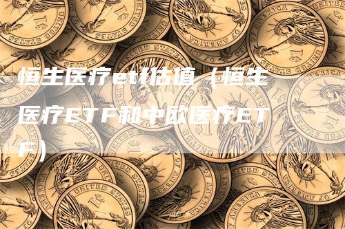 恒生医疗etf估值（恒生医疗ETF和中欧医疗ETF）