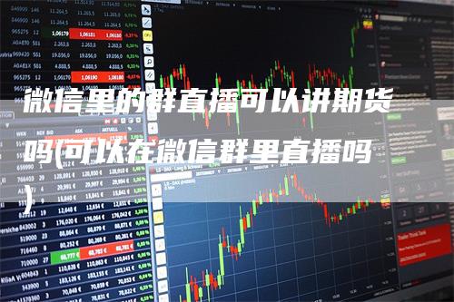 微信里的群直播可以讲期货吗(可以在微信群里直播吗)